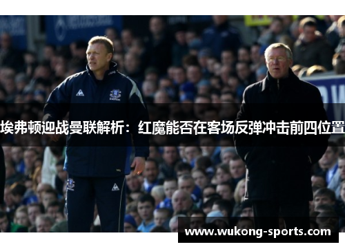 埃弗顿迎战曼联解析：红魔能否在客场反弹冲击前四位置