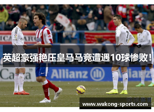 英超豪强艳压皇马马竞遭遇10球惨败！