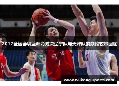 2017全运会男篮精彩对决辽宁队与天津队的巅峰较量回顾